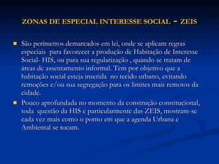 ZONAS DE ESPECIAL INTERESSE SOCIAL   -  ZEIS São perímetros demarcados em lei, onde se aplicam regras especiais  para favorecer a produção de Habitação de Interesse Social- HIS, ou para sua regularização , quando se tratam de áreas de assentamento informal. Tem por objetivo que a habitação social esteja inserida  no tecido urbano, evitando remoções e/ou sua segregação para os limites mais remotos da cidade.  Pouco aprofundada no momento da construção constitucional, toda  questão da HIS e particularmente das ZEIS, mostram-se cada vez mais como o ponto em que a agenda Urbana e Ambiental se tocam.  