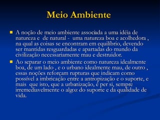 Meio Ambiente   A noção de meio ambiente associada a uma idéia de natureza e  de natural -  uma natureza boa e acolhedora , na qual as coisas se encontram em equilíbrio, devendo ser mantidas resguardadas e apartadas do mundo da civilização necessariamente mau e destruidor. Ao separar o meio ambiente como natureza idealmente boa, de um lado , e o urbano idealmente mau, de outro ,  essas noções reforçam rupturas que indicam como possível a imbricação entre a antropização e o suporte, e mais  que isto, que a urbanização, é per si, sempre irremediavelmente o algoz do suporte e da qualidade de vida.  