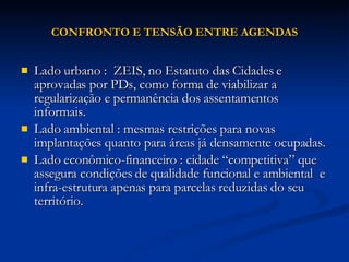 CONFRONTO E TENSÃO ENTRE AGENDAS Lado urbano :  ZEIS, no Estatuto das Cidades e aprovadas por PDs, como forma de viabilizar a regularização e permanência dos assentamentos informais. Lado ambiental : mesmas restrições para novas implantações quanto para áreas já densamente ocupadas. Lado econômico-financeiro : cidade “competitiva” que assegura condições de qualidade funcional e ambiental  e infra-estrutura apenas para parcelas reduzidas do seu território. 