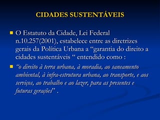 CIDADES SUSTENTÁVEIS O Estatuto da Cidade, Lei Federal n.10.257(2001), estabelece entre as diretrizes gerais da Política Urbana a “garantia do direito a cidades sustentáveis “ entendido como :  “ o direito à terra urbana, à moradia, ao saneamento ambiental, à infra-estrutura urbana, ao transporte, e aos serviços, ao trabalho e ao lazer, para as presentes e futuras gerações ” .  