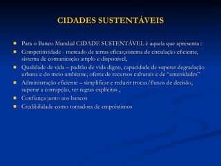 CIDADES SUSTENTÁVEIS Para o Banco Mundial CIDADE SUSTENTÁVEL é aquela que apresenta :  Competitividade - mercado de terras eficaz,sistema de circulação eficiente, sistema de comunicação amplo e disponível,  Qualidade de vida – padrão de vida digno, capacidade de superar degradação urbana e do meio ambiente, oferta de recursos culturais e de “amenidades” Administração eficiente – simplificar e reduzir trocas/fluxos de decisão, superar a corrupção, ter regras explícitas , Confiança junto aos bancos Credibilidade como tomadora de empréstimos 