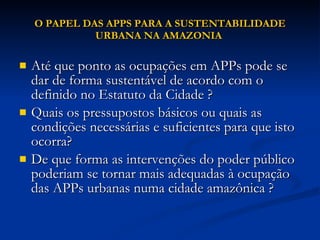 O PAPEL DAS APPS PARA A SUSTENTABILIDADE URBANA NA AMAZONIA  Até que ponto as ocupações em APPs pode se dar de forma sustentável de acordo com o definido no Estatuto da Cidade ?  Quais os pressupostos básicos ou quais as condições necessárias e suficientes para que isto ocorra?  De que forma as intervenções do poder público  poderiam se tornar mais adequadas à ocupação das APPs urbanas numa cidade amazônica ?  
