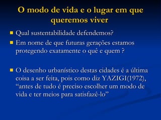 O modo de vida e o lugar em que queremos viver   Qual sustentabilidade defendemos?  Em nome de que futuras gerações estamos protegendo exatamente o quê e quem ? O desenho urbanístico destas cidades é a última coisa a ser feita, pois como diz YAZIGI(1972),  “antes de tudo é preciso escolher um modo de vida e ter meios para satisfazê-lo”  