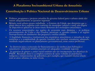 A Plataforma Socioambiental Urbana da Amazônia Contribuição à Política Nacional de Desenvolvimento Urbano   Políticas, programas e projetos oriundos do governo federal para o urbano ainda não tratam adequadamente as questões regionais.  Relação rural-urbano pouco trabalhada - o Estatuto da Cidade, que determina que o plano diretor deve englobar todo território do município (urbano e rural) não dispõe de dispositivos aplicáveis às áreas rurais/florestais dos municípios amazônicos.  Os recursos concentrados nas regiões de economia mais dinâmica – as políticas governamentais da União e dos Estados, priorizam as grandes cidades e as regiões metropolitanas em detrimento das pequenas e médias cidades.  A fragilidade financeira e institucional dos municípios amazônicos, o tamanho de seus territórios e a complexidade da questão fundiária não recebem tratamento adequado, incidindo negativamente no planejamento governamental, entre outros problemas.  As diretrizes para a concessão de financiamentos e de créditos para habitação e saneamento ambiental também precisam ser adequadas à realidade regional;    As questões de gênero e etnico-racial também não são incorporadas nas diretrizes da PNDU. Resultado disso é a completa ausência de ações voltadas às populações indígenas e remanescentes de quilombos, por exemplo, que mantêm intensa relação com as areas urbanas, ou nelas vivem.  