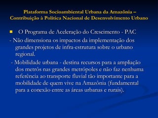 Plataforma Socioambiental Urbana da Amazônia – Contribuição à Política Nacional de Desenvolvimento Urbano    O Programa de Aceleração do Crescimento - PAC  - Não dimensiona os impactos da implementação dos grandes projetos de infra-estrutura sobre o urbano regional. - Mobilidade urbana - destina recursos para a ampliação dos metrôs nas grandes metrópoles e não faz nenhuma referência ao transporte fluvial tão importante para a mobilidade de quem vive na Amazônia (fundamental para a conexão entre as áreas urbanas e rurais).  