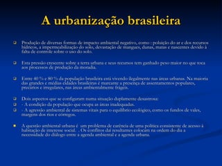 A urbanização brasileira Produção de diversas formas de impacto ambiental negativo, como : poluição do ar e dos recursos hídricos, a impermeabilização do solo, devastação de mangues, dunas, matas e nascentes devido à falta de controle sobre o uso do solo. Esta pressão crescente sobre a terra urbana e seus recursos tem ganhado peso maior no que toca aos processos de produção da moradia.  Entre 40 % e 80 % da população brasileira está vivendo ilegalmente nas áreas urbanas. Na maioria das grandes e médias cidades brasileiras é marcante a presença de assentamentos populares, precários e irregulares, nas áreas ambientalmente frágeis.  Dois aspectos que se configuram numa situação duplamente desastrosa:  - A condição da população que ocupa as áreas inadequadas.  - A agressão ambiental de sistemas vitais para o equilíbrio ecológico, como os fundos de vales, margens dos rios e córregos.  A questão ambiental urbana é  um problema de carência de uma política consistente de acesso à habitação de interesse social.  . Os conflitos daí resultantes colocam na ordem do dia a necessidade do diálogo entre a agenda ambiental e a agenda urbana.  