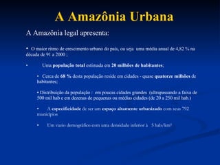 A Amaz ô nia Urbana A Amazônia legal apresenta:  O maior ritmo de crescimento urbano do país, ou seja  uma média anual de 4,82 % na década de 91 a 2000 ; Uma  população total  estimada em  20 milhões de habitantes ; Cerca de  68 %  desta população reside em cidades - quase  quatorze milhões  de habitantes; Distribuição da população :  em poucas cidades grandes  (ultrapassando a faixa de 500 mil hab e em dezenas de pequenas ou médias cidades (de 20 a 250 mil hab.) A   especificidade  de ser um  espaço altamente urbanizado  com seus 792  municípios U m vazio demogr á fico com uma densidade inferior  à  5 hab/km² 