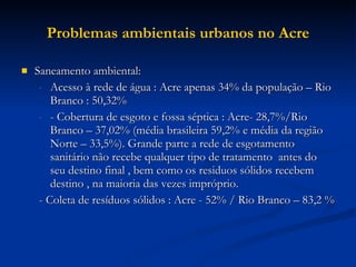 Problemas ambientais urbanos no Acre Saneamento ambiental:  Acesso à rede de água : Acre apenas 34% da população – Rio Branco : 50,32%  - Cobertura de esgoto e fossa séptica : Acre- 28,7%/Rio Branco – 37,02% (média brasileira 59,2% e média da região Norte – 33,5%). Grande parte a rede de esgotamento sanitário não recebe qualquer tipo de tratamento  antes do seu destino final , bem como os residuos sólidos recebem destino , na maioria das vezes impróprio.  - Coleta de resíduos sólidos : Acre - 52% / Rio Branco – 83,2 %  