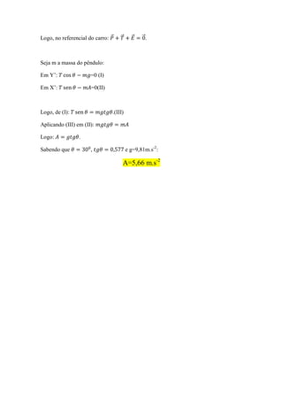Logo, no referencial do carro:                    .



Seja m a massa do pêndulo:

Em Y’:                =0 (I)

Em X’:                =0(II)



Logo, de (I):                    .(III)

Aplicando (III) em (II):

Logo:            .

Sabendo que           ,                   e g=9,81m.s-2:

                                      A=5,66 m.s-2
 