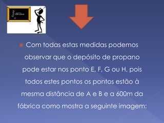    Com todas estas medidas podemos
    observar que o depósito de propano
 pode estar nos ponto E, F, G ou H, pois
    todos estes pontos os pontos estão à
 mesma distância de A e B e a 600m da
fábrica como mostra a seguinte imagem:
 
