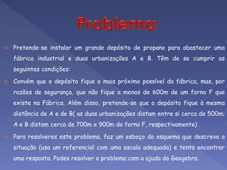    Pretende-se instalar um grande depósito de propano para abastecer uma
    fábrica industrial e duas urbanizações A e B. Têm de se cumprir as
    seguintes condições:

   Convém que o depósito fique o mais próximo possível da fábrica, mas, por
    razões de segurança, que não fique a menos de 600m de um forno F que
    existe na Fábrica. Além disso, pretende-se que o depósito fique à mesma
    distância de A e de B( as duas urbanizações distam entre si cerca de 500m;
    A e B distam cerca de 700m e 900m do forno F, respectivamente) .

   Para resolveres este problema, faz um esboço do esquema que descreva a
    situação (usa um referencial com uma escala adequada) e tenta encontrar
    uma resposta. Podes resolver o problema com a ajuda do Geogebra.
 