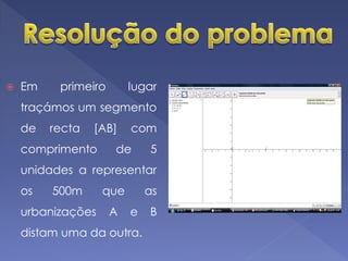    Em    primeiro       lugar
    traçámos um segmento
    de   recta   [AB]    com
    comprimento      de      5
    unidades a representar
    os   500m      que       as
    urbanizações     A   e   B
    distam uma da outra.
 