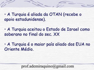 • A Turquia é aliada da OTAN (recebe o
apoio estadunidense).
• A Turquia aceitou o Estado de Israel como
soberano no final do sec. XX
• A Turquia é o maior país aliado dos EUA no
Oriente Médio.
prof.ademiraquino@gmail.com
 