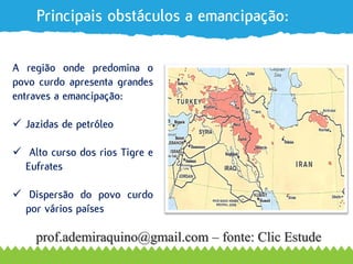 Principais obstáculos a emancipação:
MN =
1,852kmA região onde predomina o
povo curdo apresenta grandes
entraves a emancipação:
 Jazidas de petróleo
 Alto curso dos rios Tigre e
Eufrates
 Dispersão do povo curdo
por vários países
prof.ademiraquino@gmail.com – fonte: Clic Estude
 