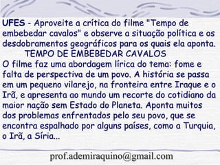 UFES - Aproveite a crítica do filme "Tempo de
embebedar cavalos" e observe a situação política e os
desdobramentos geográficos para os quais ela aponta.
TEMPO DE EMBEBEDAR CAVALOS
O filme faz uma abordagem lírica do tema: fome e
falta de perspectiva de um povo. A história se passa
em um pequeno vilarejo, na fronteira entre Iraque e o
Irã, e apresenta ao mundo um recorte do cotidiano da
maior nação sem Estado do Planeta. Aponta muitos
dos problemas enfrentados pelo seu povo, que se
encontra espalhado por alguns países, como a Turquia,
o Irã, a Síria...
prof.ademiraquino@gmail.com
 