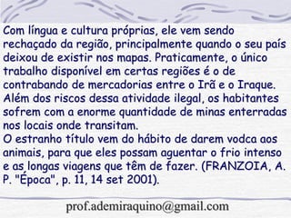 Com língua e cultura próprias, ele vem sendo
rechaçado da região, principalmente quando o seu país
deixou de existir nos mapas. Praticamente, o único
trabalho disponível em certas regiões é o de
contrabando de mercadorias entre o Irã e o Iraque.
Além dos riscos dessa atividade ilegal, os habitantes
sofrem com a enorme quantidade de minas enterradas
nos locais onde transitam.
O estranho título vem do hábito de darem vodca aos
animais, para que eles possam aguentar o frio intenso
e as longas viagens que têm de fazer. (FRANZOIA, A.
P. "Época", p. 11, 14 set 2001).
prof.ademiraquino@gmail.com
 