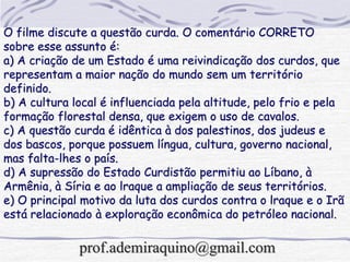 O filme discute a questão curda. O comentário CORRETO
sobre esse assunto é:
a) A criação de um Estado é uma reivindicação dos curdos, que
representam a maior nação do mundo sem um território
definido.
b) A cultura local é influenciada pela altitude, pelo frio e pela
formação florestal densa, que exigem o uso de cavalos.
c) A questão curda é idêntica à dos palestinos, dos judeus e
dos bascos, porque possuem língua, cultura, governo nacional,
mas falta-lhes o país.
d) A supressão do Estado Curdistão permitiu ao Líbano, à
Armênia, à Síria e ao lraque a ampliação de seus territórios.
e) O principal motivo da luta dos curdos contra o lraque e o Irã
está relacionado à exploração econômica do petróleo nacional.
prof.ademiraquino@gmail.com
 
