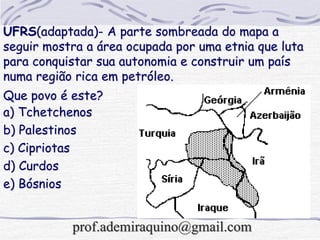 UFRS(adaptada)- A parte sombreada do mapa a
seguir mostra a área ocupada por uma etnia que luta
para conquistar sua autonomia e construir um país
numa região rica em petróleo.
Que povo é este?
a) Tchetchenos
b) Palestinos
c) Cipriotas
d) Curdos
e) Bósnios
prof.ademiraquino@gmail.com
 