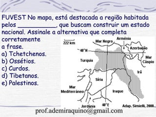 FUVEST No mapa, está destacada a região habitada
pelos __________, que buscam construir um estado
nacional. Assinale a alternativa que completa
corretamente
a frase.
a) Tchetchenos.
b) Ossétios.
c) Curdos.
d) Tibetanos.
e) Palestinos.
prof.ademiraquino@gmail.com
 