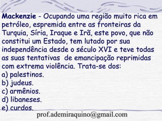 Mackenzie - Ocupando uma região muito rica em
petróleo, espremida entre as fronteiras da
Turquia, Síria, Iraque e Irã, este povo, que não
constitui um Estado, tem lutado por sua
independência desde o século XVI e teve todas
as suas tentativas de emancipação reprimidas
com extrema violência. Trata-se dos:
a) palestinos.
b) judeus.
c) armênios.
d) libaneses.
e) curdos.
prof.ademiraquino@gmail.com
 