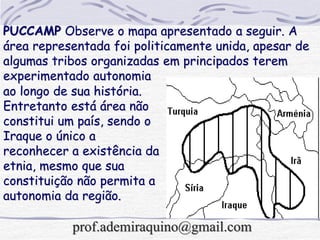 ao longo de sua história.
Entretanto está área não
constitui um país, sendo o
Iraque o único a
reconhecer a existência da
etnia, mesmo que sua
constituição não permita a
autonomia da região.
PUCCAMP Observe o mapa apresentado a seguir. A
área representada foi politicamente unida, apesar de
algumas tribos organizadas em principados terem
experimentado autonomia
prof.ademiraquino@gmail.com
 