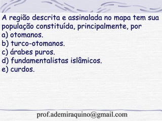 A região descrita e assinalada no mapa tem sua
população constituída, principalmente, por
a) otomanos.
b) turco-otomanos.
c) árabes puros.
d) fundamentalistas islâmicos.
e) curdos.
prof.ademiraquino@gmail.com
 