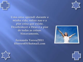 Uma coisaaprendidurante a minhavida, sofrernao e a piorcoisaqueexiste. Desobedecer a Deus e a pior de todas as coisas.Sinceramente,Fernanda Torres/2011fftorres65@hotmail.com