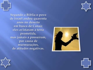 Segundo a Bíblia o povo de Israel andou quarenta anos no deserto em busca de Canaã; eles avistaram a terra prometida, mas jamais a possuíram, por causa de murmurações, de atitudes negativas.