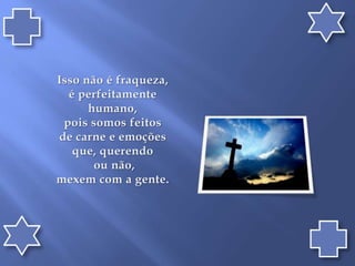 Isso não é fraqueza, é perfeitamente humano, pois somos feitos de carne e emoções que, querendo ou não, mexem com a gente.