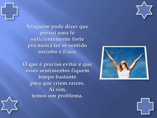 Ninguém pode dizer que possui uma fé suficientemente forte pra nunca ter se sentido sozinho e fraco.O que é preciso evitar é que esses sentimentos fiquem tempo bastante para que criem raízes. Aí sim, temos um problema.