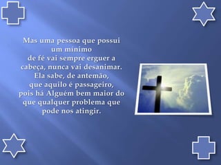 Mas uma pessoa que possui um mínimo de fé vai sempre erguer a cabeça, nunca vai desanimar. Ela sabe, de antemão, que aquilo é passageiro, pois há Alguém bem maior do que qualquer problema que pode nos atingir.