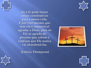 Só a fé pode trazer coisas construtivas para a nossa vida. É por isso mesmo que sem ela é impossível agradar a Deus, pois só Ele se agrada de pessoas que sabem e confiam que Ele nunca vai abandoná-las. (Letícia Thompson)