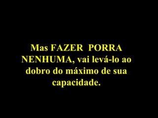 Mas FAZER  PORRA NENHUMA, vai levá-lo ao dobro do máximo de sua capacidade. 