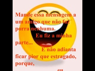 Mande essa mensagem a um amigo que não faz porra nenhuma.  Eu fiz a minha parte...  E não adianta ficar pior que estragado, porque,  eu também recebi ! 