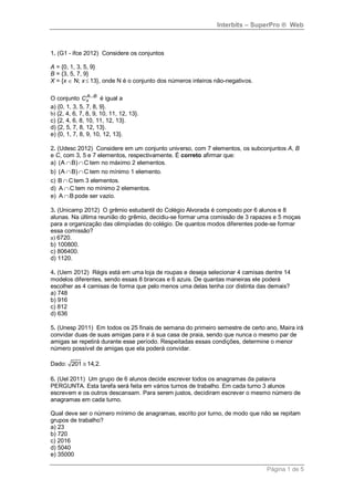 Interbits – SuperPro ® Web



1. (G1 - ifce 2012) Considere os conjuntos

A = {0, 1, 3, 5, 9}
B = {3, 5, 7, 9}
X = {x  N; x  13}, onde N é o conjunto dos números inteiros não-negativos.

O conjunto Cx B é igual a
                A

a) {0, 1, 3, 5, 7, 8, 9}.
b) {2, 4, 6, 7, 8, 9, 10, 11, 12, 13}.
c) {2, 4, 6, 8, 10, 11, 12, 13}.
d) {2, 5, 7, 8, 12, 13}.
e) {0, 1, 7, 8, 9, 10, 12, 13}.

2. (Udesc 2012) Considere em um conjunto universo, com 7 elementos, os subconjuntos A, B
e C, com 3, 5 e 7 elementos, respectivamente. É correto afirmar que:
a) (A  B)  C tem no máximo 2 elementos.
b) (A  B)  C tem no mínimo 1 elemento.
c) B  C tem 3 elementos.
d) A  C tem no mínimo 2 elementos.
e) A  B pode ser vazio.

3. (Unicamp 2012) O grêmio estudantil do Colégio Alvorada é composto por 6 alunos e 8
alunas. Na última reunião do grêmio, decidiu-se formar uma comissão de 3 rapazes e 5 moças
para a organização das olimpíadas do colégio. De quantos modos diferentes pode-se formar
essa comissão?
a) 6720.
b) 100800.
c) 806400.
d) 1120.

4. (Uern 2012) Régis está em uma loja de roupas e deseja selecionar 4 camisas dentre 14
modelos diferentes, sendo essas 8 brancas e 6 azuis. De quantas maneiras ele poderá
escolher as 4 camisas de forma que pelo menos uma delas tenha cor distinta das demais?
a) 748
b) 916
c) 812
d) 636

5. (Unesp 2011) Em todos os 25 finais de semana do primeiro semestre de certo ano, Maira irá
convidar duas de suas amigas para ir à sua casa de praia, sendo que nunca o mesmo par de
amigas se repetirá durante esse período. Respeitadas essas condições, determine o menor
número possível de amigas que ela poderá convidar.

Dado: 201  14,2.

6. (Uel 2011) Um grupo de 6 alunos decide escrever todos os anagramas da palavra
PERGUNTA. Esta tarefa será feita em vários turnos de trabalho. Em cada turno 3 alunos
escrevem e os outros descansam. Para serem justos, decidiram escrever o mesmo número de
anagramas em cada turno.

Qual deve ser o número mínimo de anagramas, escrito por turno, de modo que não se repitam
grupos de trabalho?
a) 23
b) 720
c) 2016
d) 5040
e) 35000

                                                                               Página 1 de 5
 