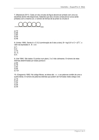 Interbits – SuperPro ® Web



7. (Mackenzie 2011) Cada um dos círculos da figura deverá ser pintado com uma cor,
escolhida dentre três disponíveis. Sabendo que dois círculos consecutivos nunca serão
pintados com a mesma cor, o número de formas de se pintar os círculos é




a) 72
b) 68
c) 60
d) 54
e) 48

8. (Unitau 1995) Sendo A = C 5,2 (combinação de 5 dois a dois), B = log 0,01 e C = (22)-1, o
valor da expressão A . B . C é:
a) 1.
b) 2.
c) 10.
d) - 5.
e) 5.

9. (Uel 1994) São dados 12 pontos num plano, 3 a 3 não colineares. O número de retas
distintas determinadas por esses pontos é
a) 66
b) 78
c) 83
d) 95
e) 131

10. (Cesgranrio 1992) No código Morse, as letras são . e -, e as palavras contêm de uma a
quatro letras. O número de palavras distintas que podem ser formadas neste código é de:
a) 16
b) 20
c) 24
d) 26
e) 30




                                                                                 Página 2 de 5
 