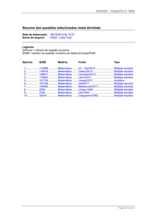 Interbits – SuperPro ® Web




Resumo das questões selecionadas nesta atividade

Data de elaboração:           08/10/2012 às 14:27
Nome do arquivo:              EsSA - Lista Final


Legenda:
Q/Prova = número da questão na prova
Q/DB = número da questão no banco de dados do SuperPro®


Q/prova          Q/DB                 Matéria               Fonte                                   Tipo

 1 ................. 114496 ............ Matemática ........ G1 - ifce/2012 ........................ Múltipla escolha
 2 ................. 114616 ............ Matemática ........ Udesc/2012 ............................ Múltipla escolha
 3 ................. 108911 ............ Matemática ........ Unicamp/2012 ........................ Múltipla escolha
 4 ................. 119002 ............ Matemática ........ Uern/2012 .............................. Múltipla escolha
 5 ................. 101734 ............ Matemática ........ Unesp/2011 ........................... Analítica
 6 ................. 103198 ............ Matemática ........ Uel/2011 ................................ Múltipla escolha
 7 ................. 104065 ............ Matemática ........ Mackenzie/2011 ..................... Múltipla escolha
 8 ................. 2095 ................ Matemática ........ Unitau/1995 ........................... Múltipla escolha
 9 ................. 7234 ................ Matemática ........ Uel/1994 ................................ Múltipla escolha
 10 ............... 20010 .............. Matemática ........ Cesgranrio/1992..................... Múltipla escolha




                                                                                                        Página 5 de 5
 