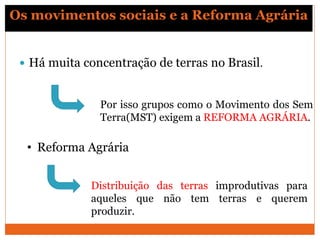 Os movimentos sociais e a Reforma Agrária
 Há muita concentração de terras no Brasil.
Por isso grupos como o Movimento dos Sem
Terra(MST) exigem a REFORMA AGRÁRIA.
• Reforma Agrária
Distribuição das terras improdutivas para
aqueles que não tem terras e querem
produzir.
 