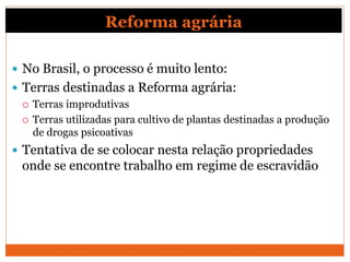 Reforma agrária
 No Brasil, o processo é muito lento:
 Terras destinadas a Reforma agrária:
 Terras improdutivas
 Terras utilizadas para cultivo de plantas destinadas a produção
de drogas psicoativas
 Tentativa de se colocar nesta relação propriedades
onde se encontre trabalho em regime de escravidão
 