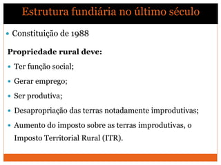 Propriedade rural deve:
 Ter função social;
 Gerar emprego;
 Ser produtiva;
 Desapropriação das terras notadamente improdutivas;
 Aumento do imposto sobre as terras improdutivas, o
Imposto Territorial Rural (ITR).
 Constituição de 1988
Estrutura fundiária no último século
 