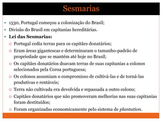  1530, Portugal começou a colonização do Brasil;
 Divisão do Brasil em capitanias hereditárias.
 Lei das Sesmarias:
 Portugal cedia terras para os capitães donatários;
 Eram áreas gigantescas e determinaram o tamanho-padrão de
propriedade que se mantém até hoje no Brasil;
 Os capitães donatários doavam terras de suas capitanias a colonos
selecionados pela Coroa portuguesa;
 Os colonos assumiam o compromisso de cultivá-las e de torná-las
produtivas e rentáveis;
 Terra não cultivada era devolvida e repassada a outro colono;
 Capitães donatários que não promoveram melhorias nas suas capitanias
foram destituídos;
 Foram organizadas economicamente pelo sistema de plantation.
Sesmarias
 