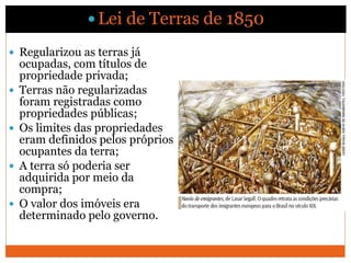  Regularizou as terras já
ocupadas, com títulos de
propriedade privada;
 Terras não regularizadas
foram registradas como
propriedades públicas;
 Os limites das propriedades
eram definidos pelos próprios
ocupantes da terra;
 A terra só poderia ser
adquirida por meio da
compra;
 O valor dos imóveis era
determinado pelo governo.
Distribuição de terras
 Lei de Terras de 1850
 