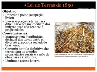 Distribuição de terras
 Lei de Terras de 1850
Objetivo:
 Impedir a posse (ocupação
livre);
 Elevar o preço da terra para
dificultar o acesso imediato dos
imigrantes e não brancos à
propriedade.
Consequências:
 Manteve uma distribuição
desigual das terras entre os
diversos grupos da sociedade
brasileira;
 Garantiu o título definitivo das
terras para os grandes
proprietários rurais e a mão de
obra para as lavouras;
 Limitou o acesso à terra.
Distribuição de terras
 