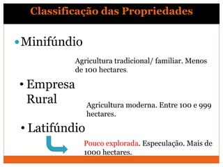 Classificação das Propriedades
Minifúndio
Agricultura tradicional/ familiar. Menos
de 100 hectares.
• Empresa
Rural Agricultura moderna. Entre 100 e 999
hectares.
• Latifúndio
Pouco explorada. Especulação. Mais de
1000 hectares.
 