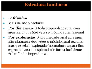  Latifúndio
 Mais de 1000 hectares.
 Por dimensão  toda propriedade rural com
área maior que 600 vezes o módulo rural regional
 Por exploração  propriedade rural cuja área
não ultrapasse 600 vezes o módulo rural regional
mas que seja inexplorada (normalmente para fins
especulativos) ou explorado de forma ineficiente
 latifúndio improdutivo
Estrutura fundiária
 
