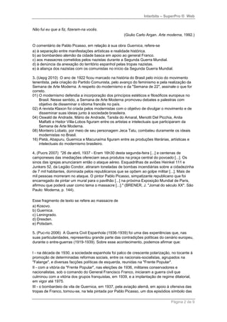 Interbits – SuperPro ® Web


Não fui eu que a fiz, fizeram-na vocês.
                                                     (Giulio Carlo Argan. Arte moderna, 1992.)

O comentário de Pablo Picasso, em relação à sua obra Guernica, refere-se
a) à separação entre manifestações artísticas e realidade histórica.
b) ao bombardeio alemão da cidade basca em apoio ao general Franco.
c) aos massacres cometidos pelos nazistas durante a Segunda Guerra Mundial.
d) à denúncia da anexação do território espanhol pelas tropas nazistas.
e) à aliança dos nazistas com os comunistas no início da Segunda Guerra Mundial.

3. (Uepg 2010) O ano de 1922 ficou marcado na história do Brasil pelo início do movimento
tenentista, pela criação do Partido Comunista, pelo avanço do feminismo e pela realização da
Semana de Arte Moderna. A respeito do modernismo e da "Semana de 22", assinale o que for
correto.
01) O modernismo defendia a incorporação dos princípios estéticos e filosóficos europeus no
    Brasil. Nesse sentido, a Semana de Arte Moderna promoveu debates e palestras com
    objetivo de disseminar o idioma francês no país.
02) A revista Klaxon foi criada pelos modernistas com o objetivo de divulgar o movimento e de
    disseminar suas ideias junto à sociedade brasileira.
04) Oswald de Andrade, Mário de Andrade, Tarsila do Amaral, Menotti Del Picchia, Anita
    Malfatti e Heitor Villa-Lobos figuram entre os artistas e intelectuais que participaram da
    Semana de Arte Moderna.
08) Monteiro Lobato, por meio de seu personagem Jeca Tatu, combateu duramente os ideais
    modernistas no Brasil.
16) Pietá, Abapuru, Guernica e Macunaíma figuram entre as produções literárias, artísticas e
    intelectuais do modernismo brasileiro.

4. (Pucrs 2007) "26 de abril, 1937 - Eram 16h30 desta segunda-feira [...] e centenas de
camponeses das imediações ofereciam seus produtos na praça central do povoado [...]. Os
sinos das igrejas anunciaram então o ataque aéreo. Esquadrilhas de aviões Heinkel 111 e
Junkers 52, da Legião Condor, atiraram toneladas de bombas incendiárias sobre a cidadezinha
de 7 mil habitantes, dominada pelos republicanos que se opõem ao golpe militar [...]. Mais de
mil pessoas morreram no ataque. O pintor Pablo Picasso, simpatizante republicano que foi
encarregado de pintar um mural para o pavilhão [...] na próxima Exposição Mundial de Paris,
afirmou que poderá usar como tema o massacre [...]." (BRENER, J. "Jornal do século XX". São
Paulo: Moderna, p. 144).

Esse fragmento de texto se refere ao massacre de
a) Kosovo.
b) Guernica.
c) Leningrado.
d) Dresden.
e) Potsdam.

5. (Puc-rio 2006) A Guerra Civil Espanhola (1936-1939) foi uma das experiências que, nas
suas particularidades, representou grande parte das contradições políticas do cenário europeu,
durante o entre-guerras (1919-1939). Sobre esse acontecimento, podemos afirmar que:

I - na década de 1930, a sociedade espanhola foi palco de crescente polarização, no tocante à
promoção de determinadas reformas sociais, entre os nacionais-socialistas, agrupados na
"Falange", e diversas facções políticas de esquerda, reunidas na "Frente Popular".
II - com a vitória da "Frente Popular", nas eleições de 1936, militares conservadores e
nacionalistas, sob o comando do General Francisco Franco, iniciaram a guerra civil que
culminou com a vitória dos grupos franquistas, em 1939, e a implantação de regime ditatorial,
em vigor até 1975.
III - o bombardeio da vila de Guernica, em 1937, pela aviação alemã, em apoio à ofensiva das
tropas de Franco, tornou-se, na tela pintada por Pablo Picasso, um dos episódios símbolo das

                                                                                 Página 2 de 9
 