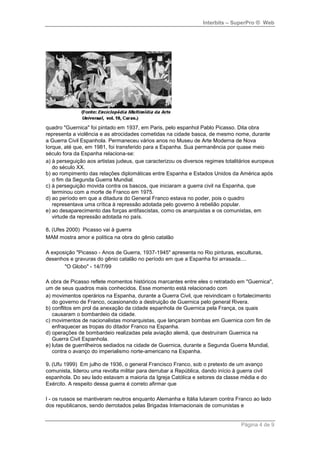 Interbits – SuperPro ® Web




quadro "Guernica" foi pintado em 1937, em Paris, pelo espanhol Pablo Picasso. Dita obra
representa a violência e as atrocidades cometidas na cidade basca, de mesmo nome, durante
a Guerra Civil Espanhola. Permaneceu vários anos no Museu de Arte Moderna de Nova
Iorque, até que, em 1981, foi transferido para a Espanha. Sua permanência por quase meio
século fora da Espanha relaciona-se:
a) à perseguição aos artistas judeus, que caracterizou os diversos regimes totalitários europeus
   do século XX.
b) ao rompimento das relações diplomáticas entre Espanha e Estados Unidos da América após
   o fim da Segunda Guerra Mundial.
c) à perseguição movida contra os bascos, que iniciaram a guerra civil na Espanha, que
   terminou com a morte de Franco em 1975.
d) ao período em que a ditadura do General Franco estava no poder, pois o quadro
   representava uma crítica à repressão adotada pelo governo à rebelião popular.
e) ao desaparecimento das forças antifascistas, como os anarquistas e os comunistas, em
   virtude da repressão adotada no país.

8. (Ufes 2000) Picasso vai à guerra
MAM mostra amor e política na obra do gênio catalão

A exposição "Picasso - Anos de Guerra, 1937-1945" apresenta no Rio pinturas, esculturas,
desenhos e gravuras do gênio catalão no período em que a Espanha foi arrasada....
       "O Globo" - 14/7/99

A obra de Picasso reflete momentos históricos marcantes entre eles o retratado em "Guernica",
um de seus quadros mais conhecidos. Esse momento está relacionado com
a) movimentos operários na Espanha, durante a Guerra Civil, que reivindicam o fortalecimento
   do governo de Franco, ocasionando a destruição de Guernica pelo general Rivera.
b) conflitos em prol da anexação da cidade espanhola de Guernica pela França, os quais
   causaram o bombardeio da cidade.
c) movimentos de nacionalistas monarquistas, que lançaram bombas em Guernica com fim de
   enfraquecer as tropas do ditador Franco na Espanha.
d) operações de bombardeio realizadas pela aviação alemã, que destruíram Guernica na
   Guerra Civil Espanhola.
e) lutas de guerrilheiros sediados na cidade de Guernica, durante a Segunda Guerra Mundial,
   contra o avanço do imperialismo norte-americano na Espanha.

9. (Ufu 1999) Em julho de 1936, o general Francisco Franco, sob o pretexto de um avanço
comunista, liderou uma revolta militar para derrubar a República, dando início à guerra civil
espanhola. Do seu lado estavam a maioria da Igreja Católica e setores da classe média e do
Exército. A respeito dessa guerra é correto afirmar que

I - os russos se mantiveram neutros enquanto Alemanha e Itália lutaram contra Franco ao lado
dos republicanos, sendo derrotados pelas Brigadas Internacionais de comunistas e


                                                                                  Página 4 de 9
 