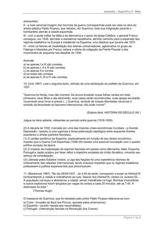 Interbits – SuperPro ® Web


anarquistas.
II - a mais sensível imagem dos horrores da guerra civil espanhola pode ser vista na obra do
artista plástico Pablo Picasso, que retratou, em Guernica, toda sua indignação perante o
bombardeio alemão à cidade espanhola.
III - com a ajuda militar da Itália e da Alemanha e o apoio da Igreja Católica, o general Franco
conseguiu, em 1939, derrubar a resistência republicana, abrindo caminho para a expansão dos
regimes totalitários na Europa e instalando na Espanha, uma ditadura que duraria até 1975.
IV - entre os fatores de insatisfação dos setores conservadores, aglutinados no grupo da
Falange e liderados por Franco, estava a vitória da coligação da Frente Popular e dos
movimentos de esquerda nas eleições de 1936.

Assinale
a) se apenas I e III são corretas.
b) se apenas I, II e III são corretas.
c) se apenas II é correta.
d) se todas são corretas.
e) se apenas II, III e IV são corretas.

10. (Unb 1997) Leia o seguinte texto, retirado de uma declaração do prefeito de Guernica, em
1937.

"Guernica foi ferida, mas não morrerá. Da árvore brotarão novas folhas verdes em toda
primavera, seus filhos a ela retornarão, suas casas serão reconstruídas, suas igrejas escutarão
novamente seus hinos e preces (...) Guernica, símbolo de nossas liberdades nacionais e
símbolo da ferocidade do fascismo internacional, não pode morrer".

                                                    (Editora Abril, HISTÓRIA DO SÉCULO XX.)

Julgue os itens adiante, referentes ao período entre guerras (1918-1939).

(0) A década de 1930, marcada por uma das maiores crises econômicas mundiais - a Grande
Depressão - assistiu a uma vigorosa e tensa polarização ideológica entre esquerda (frentes
populares) e direita (partidos fascistas).
(1) O caráter periférico da Espanha, especialmente em função de seu atraso econômico,
impediu que a Guerra Civil Espanhola (1936-39) tivesse uma possível vinculação com o quadro
político europeu da época.
(2) O impacto da implantação de regimes fascistas em países como Alemanha, Itália, Espanha,
Portugal e Japão acabou por fazer refluir a trajetória socialista da União Soviética, minando seu
esforço de consolidação.
(3) Liderada pelos Estados Unidos, a Liga das Nações foi uma experiência vitoriosa de
ordenamento das relações internacionais, tendo inclusive impedido que os regimes totalitários
praticassem a política expansionista que preconizavam.

11. (Mackenzie 1997) "No dia 26/04/1937... às 4:40 da tarde, começaram a surgir os Heinkel III
bombardeando a cidade e metralhando as ruas. Depois dos Heinkel III, vieram os Junkers 52,...
A população começou a abandonar a cidade, sendo metralhada na fuga. Bombas incendiárias
e outros explosivos foram lançados por vagas de aviões a cada 20 minutos, até as 7:45. A
destruição foi total."
        (Thomas Hugh)

O massacre de Guernica, que foi retratado pelo pintor Pablo Picasso relaciona-se com:
a) Cuba - (invasão da Baía dos Porcos, apoiada pelos americanos)
b) Espanha - (auxílio nazista aos nacionalistas)
c) Portugal - (intervenção fascista na Revolução dos Cravos)


                                                                                   Página 5 de 9
 