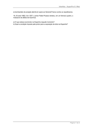 Interbits – SuperPro ® Web


e) bombardeio da aviação alemã em apoio ao General Franco contra os republicanos.

18. (Fuvest 1982) Em 1937, o pintor Pablo Picasso retratou, em um famoso quadro, o
massacre da aldeia de Guernica.

a) O que estava ocorrendo na Espanha naquele momento?
b) Qual a condição imposta pelo pintor para a exposição da obra na Espanha?




                                                                              Página 7 de 9
 