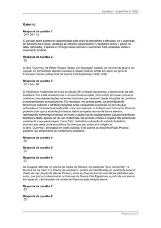 Interbits – SuperPro ® Web



Gabarito:

Resposta da questão 1:
04 + 08 = 12

O período entre guerras foi caracterizado pela crise do liberalismo e destacou-se a ascensão
do fascismo na Europa, ideologia de extremo nacionalismo. O fascismo tomou o poder na
Itália, Alemanha, Espanha e Portugal nesse período e exerceram forte repressão sobre o
movimento sindical.

Resposta da questão 2:
[B]

A obra “Guernica” de Pablo Picasso retrata, em linguagem cubista, os horrores da guerra por
ocasião no bombardeio alemão (nazista) à cidade natal do artista em apoio ao general
Francisco Franco na fase final da Guerra Civil Espanhola (1936-1938).

Resposta da questão 3:
02 + 04 = 06

O movimento modernista do início do século XX no Brasil representou o rompimento da arte
brasileira com a arte academicista e convencional européia, procurando promover uma arte
criativa e com representações de temas nacionais que variavam desde situações do cotidiano
a representações do tropicalismo. Foi resultado, em grande parte, da assimilação de
tendências culturais e artísticas lançadas pelas vanguardas europeias no período que
antecedeu a Primeira Guerra Mundial, como por exemplo, o Cubismo e o Futurismo. Contudo,
pode-se dizer que a assimilação dessas ideias europeias deu-se de forma seletiva,
rearranjando elementos artísticos de modo a ajustá-los às singularidades culturais brasileiras.
Monteiro Lobato, apesar de ser um modernista, fez severas críticas à ousadia dos pintores do
movimento e seu personagem “Jeca Tatu”, simboliza a situação do caboclo brasileiro,
abandonado pelos poderes públicos às doenças seu atraso e à indigência.
A obra “Guernica”, produzida em estilo ciubista, é de autoria do espanhol Pablo Picasso,
portanto não pertencente ao modernismo brasileiro.

Resposta da questão 4:
[B]

Resposta da questão 5:
[C]

Resposta da questão 6:
[C]

As imagens referidas no poema de Carlos de Oliveira, em particular “anjo camponês”, “a
terceira luz na mão” e “a chama do candeeiro”, podem ser identificadas no quadrante superior
direito da reprodução da tela de Picasso, entre as diversas formas simbólicas adotadas pelo
autor, que procurou demonstrar os horrores da Guerra Civil Espanhola, a partir de um evento
em especial, o bombardeio da cidade de Guernica pela aviação alemã.

Resposta da questão 7:
[D]

Resposta da questão 8:
[D]




                                                                                  Página 8 de 9
 